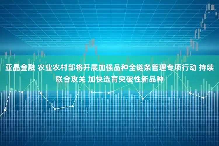 亚晶金融 农业农村部将开展加强品种全链条管理专项行动 持续联合攻关 加快选育突破性新品种