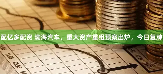 配亿多配资 渤海汽车，重大资产重组预案出炉，今日复牌