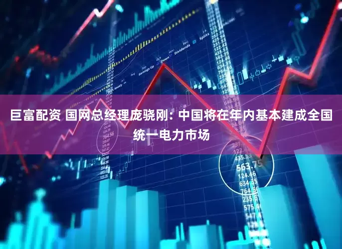 巨富配资 国网总经理庞骁刚: 中国将在年内基本建成全国统一电力市场