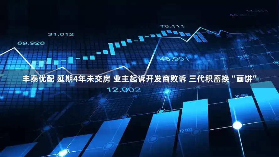 丰泰优配 延期4年未交房 业主起诉开发商败诉 三代积蓄换“画饼”