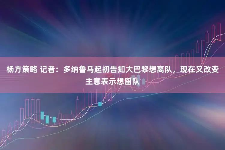 杨方策略 记者：多纳鲁马起初告知大巴黎想离队，现在又改变主意表示想留队