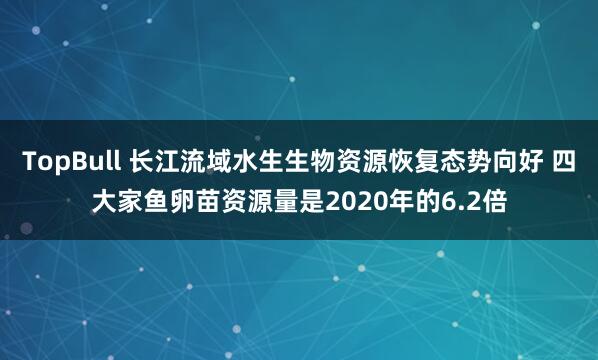TopBull 长江流域水生生物资源恢复态势向好 四大家鱼卵苗资源量是2020年的6.2倍