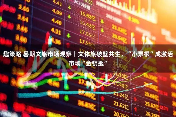 趣策略 暑期文旅市场观察丨文体旅破壁共生，“小票根”成激活市场“金钥匙”