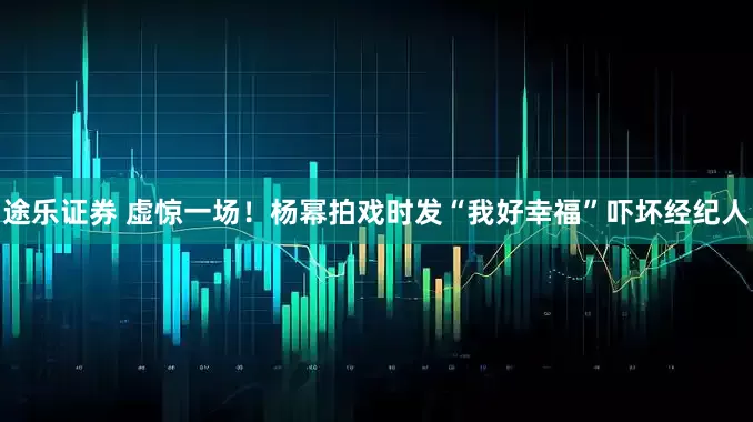 途乐证券 虚惊一场！杨幂拍戏时发“我好幸福”吓坏经纪人