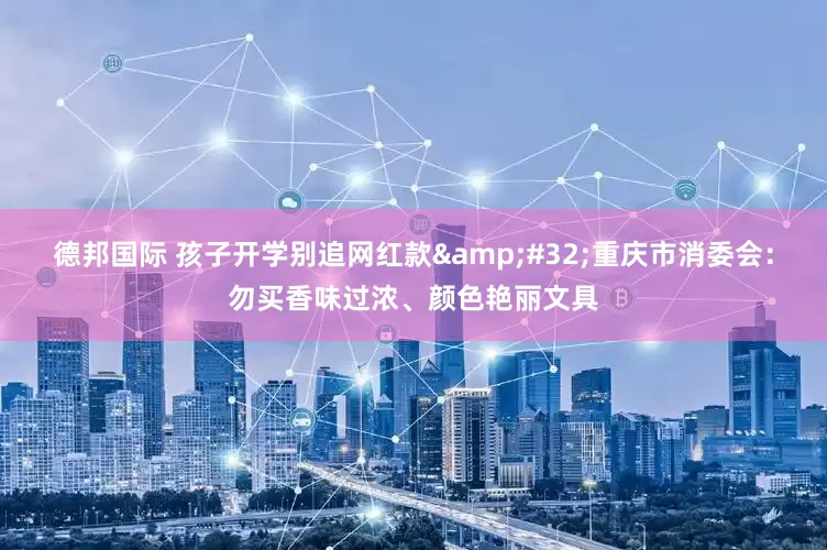 德邦国际 孩子开学别追网红款&#32;重庆市消委会：勿买香味过浓、颜色艳丽文具