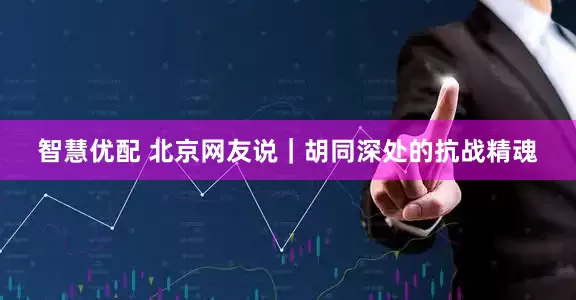 智慧优配 北京网友说｜胡同深处的抗战精魂
