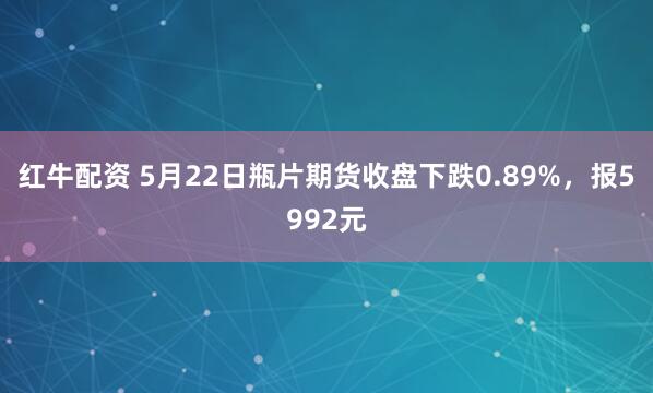 红牛配资 5月22日瓶片期货收盘下跌0.89%，报5992元