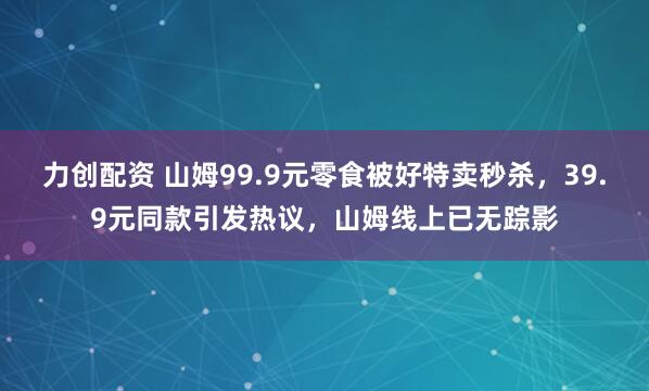 力创配资 山姆99.9元零食被好特卖秒杀，39.9元同款引发热议，山姆线上已无踪影