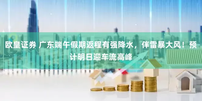 欧皇证券 广东端午假期返程有强降水，伴雷暴大风！预计明日迎车流高峰