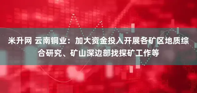 米升网 云南铜业：加大资金投入开展各矿区地质综合研究、矿山深边部找探矿工作等