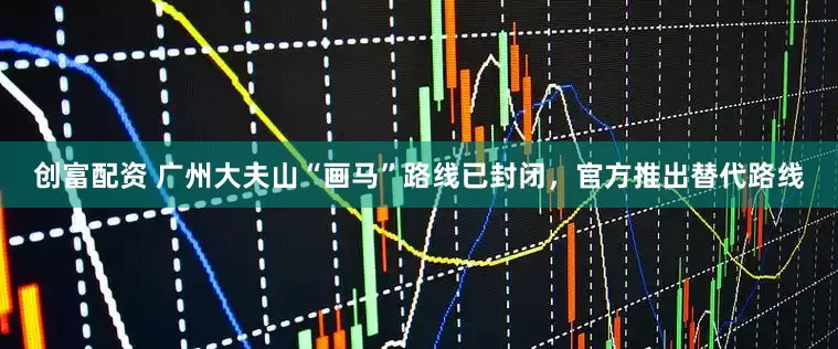 创富配资 广州大夫山“画马”路线已封闭，官方推出替代路线