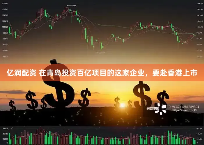 亿润配资 在青岛投资百亿项目的这家企业，要赴香港上市