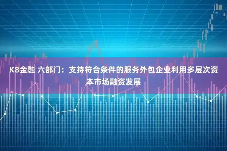 K8金融 六部门：支持符合条件的服务外包企业利用多层次资本市场融资发展