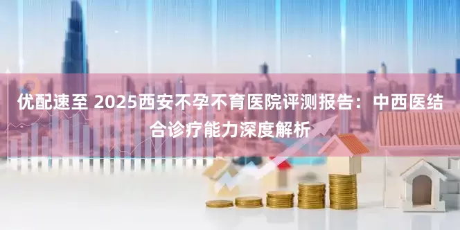优配速至 2025西安不孕不育医院评测报告：中西医结合诊疗能力深度解析