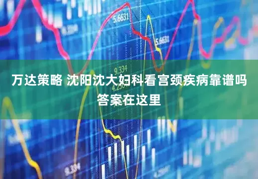 万达策略 沈阳沈大妇科看宫颈疾病靠谱吗答案在这里