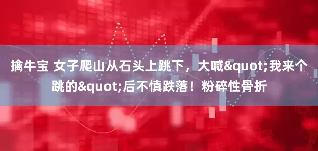 擒牛宝 女子爬山从石头上跳下，大喊"我来个跳的"后不慎跌落！粉碎性骨折
