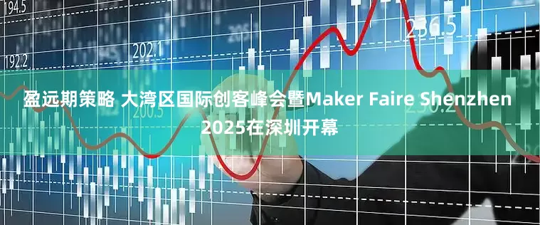 盈远期策略 大湾区国际创客峰会暨Maker Faire Shenzhen 2025在深圳开幕