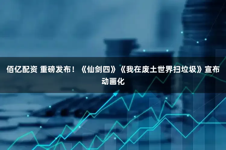 佰亿配资 重磅发布！《仙剑四》《我在废土世界扫垃圾》宣布动画化
