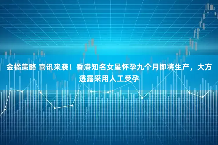 金橘策略 喜讯来袭！香港知名女星怀孕九个月即将生产，大方透露采用人工受孕