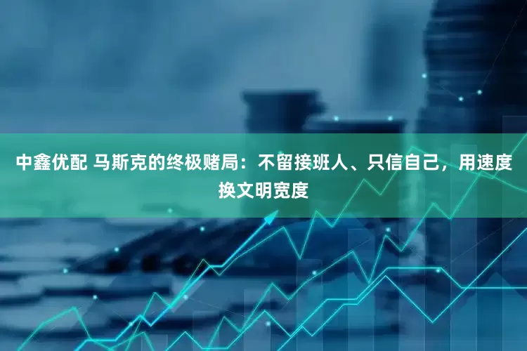 中鑫优配 马斯克的终极赌局：不留接班人、只信自己，用速度换文明宽度