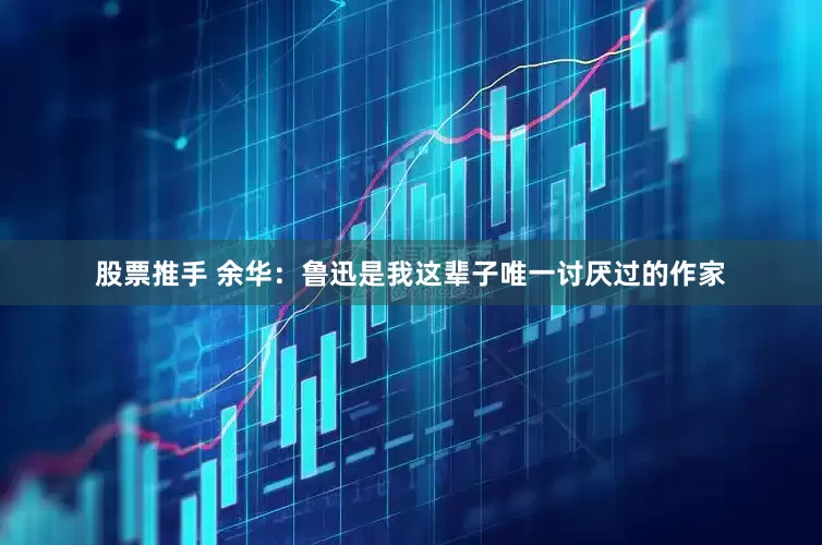 股票推手 余华：鲁迅是我这辈子唯一讨厌过的作家