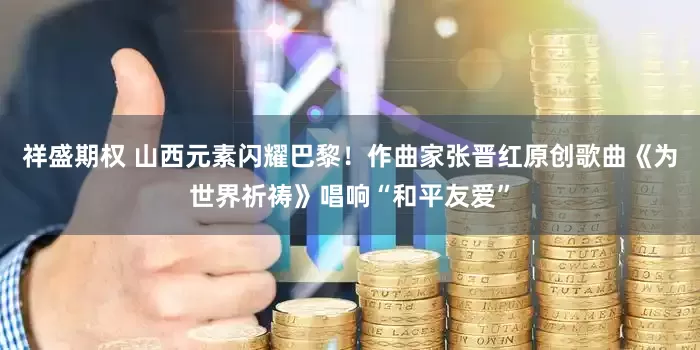 祥盛期权 山西元素闪耀巴黎！作曲家张晋红原创歌曲《为世界祈祷》唱响“和平友爱”