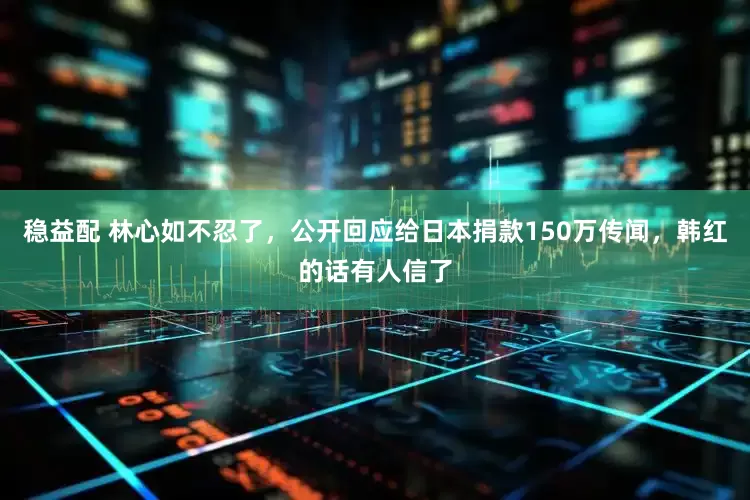 稳益配 林心如不忍了，公开回应给日本捐款150万传闻，韩红的话有人信了