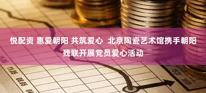 悦配资 惠爱朝阳 共筑爱心  北京陶瓷艺术馆携手朝阳残联开展党员爱心活动
