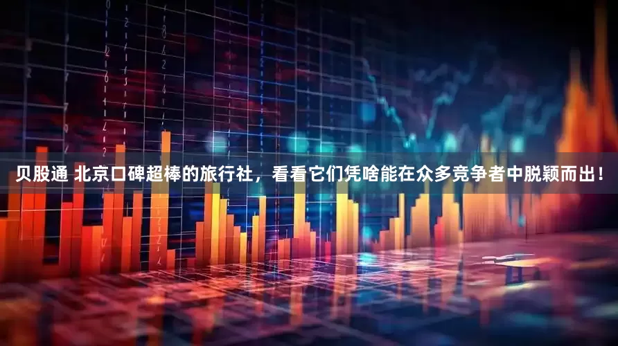 贝股通 北京口碑超棒的旅行社，看看它们凭啥能在众多竞争者中脱颖而出！