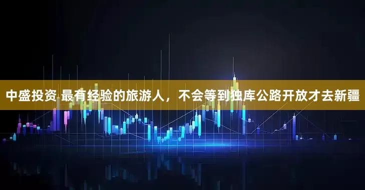 中盛投资 最有经验的旅游人，不会等到独库公路开放才去新疆