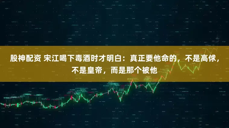股神配资 宋江喝下毒酒时才明白：真正要他命的，不是高俅，不是皇帝，而是那个被他